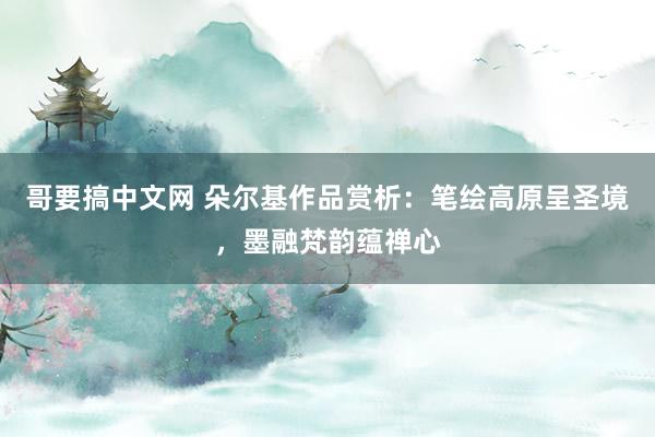 哥要搞中文网 朵尔基作品赏析：笔绘高原呈圣境，墨融梵韵蕴禅心