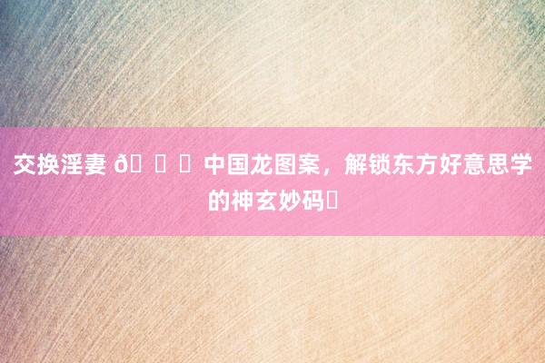 交换淫妻 🐉中国龙图案，解锁东方好意思学的神玄妙码✨