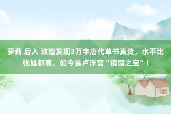 萝莉 后入 敦煌发现3万字唐代草书真货，水平比张旭都高，如今是卢浮宫“镇馆之宝”！