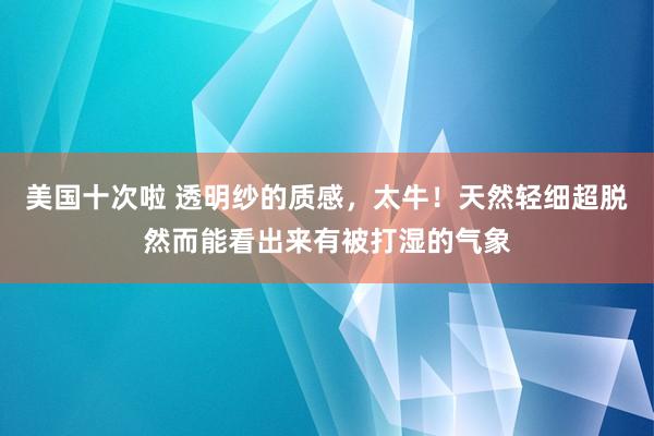 美国十次啦 透明纱的质感，太牛！天然轻细超脱然而能看出来有被打湿的气象