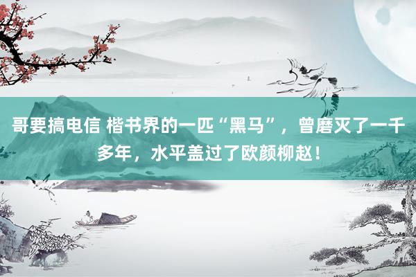 哥要搞电信 楷书界的一匹“黑马”，曾磨灭了一千多年，水平盖过了欧颜柳赵！