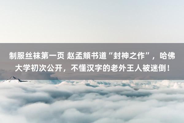 制服丝袜第一页 赵孟頫书道“封神之作”，哈佛大学初次公开，不懂汉字的老外王人被迷倒！