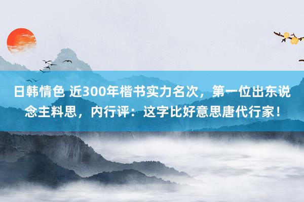 日韩情色 近300年楷书实力名次，第一位出东说念主料思，内行评：这字比好意思唐代行家！