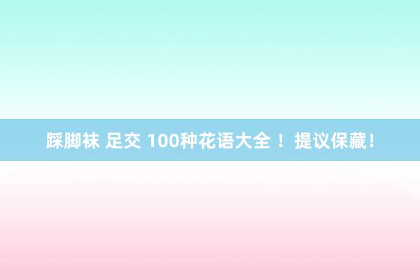 踩脚袜 足交 100种花语大全 ！提议保藏！