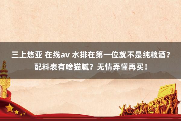 三上悠亚 在线av 水排在第一位就不是纯粮酒？配料表有啥猫腻？无情弄懂再买！