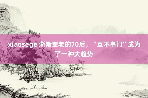 xiaosege 渐渐变老的70后，“互不串门”成为了一种大趋势