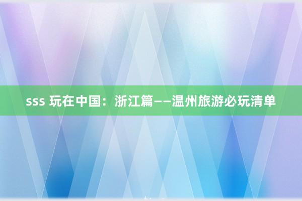 sss 玩在中国：浙江篇——温州旅游必玩清单
