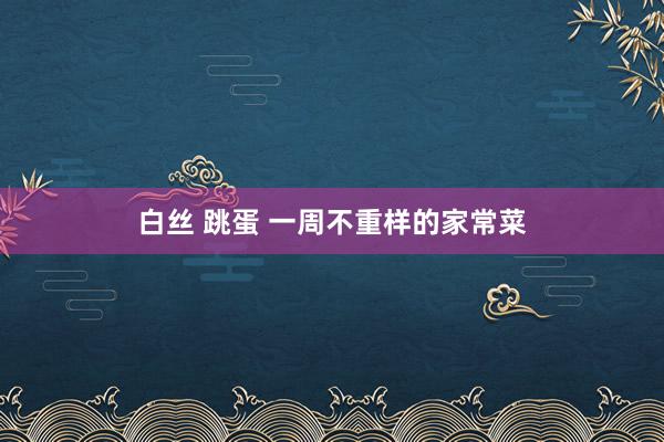 白丝 跳蛋 一周不重样的家常菜