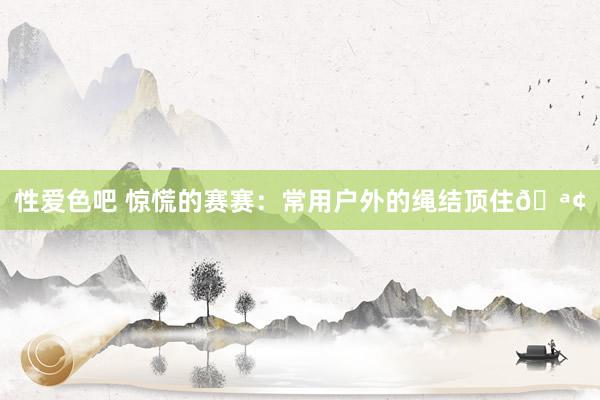 性爱色吧 惊慌的赛赛：常用户外的绳结顶住🪢