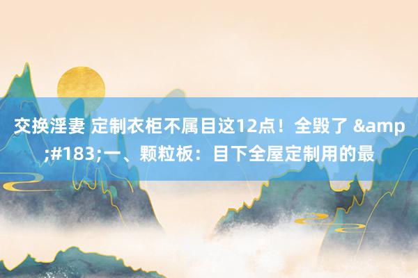 交换淫妻 定制衣柜不属目这12点!全毁了 ·一、颗粒板:目下全屋定制用的最