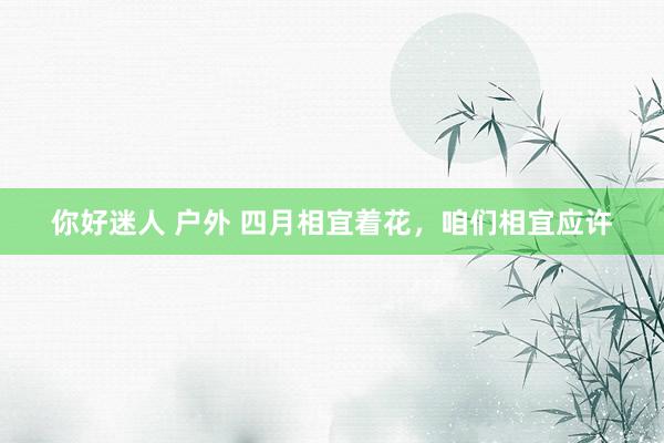 你好迷人 户外 四月相宜着花，咱们相宜应许