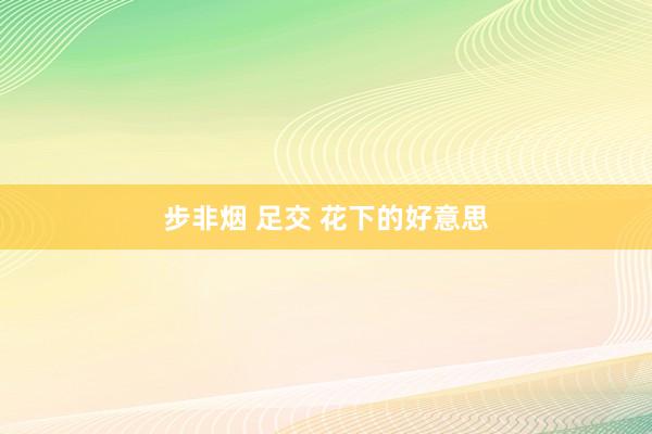步非烟 足交 花下的好意思