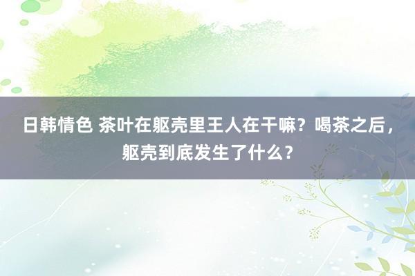 日韩情色 茶叶在躯壳里王人在干嘛？喝茶之后，躯壳到底发生了什么？
