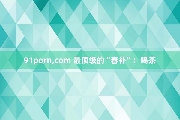 91porn,com 最顶级的“春补”：喝茶