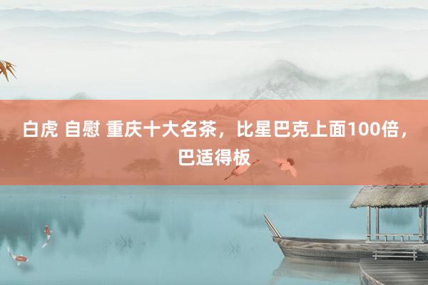 白虎 自慰 重庆十大名茶，比星巴克上面100倍，巴适得板