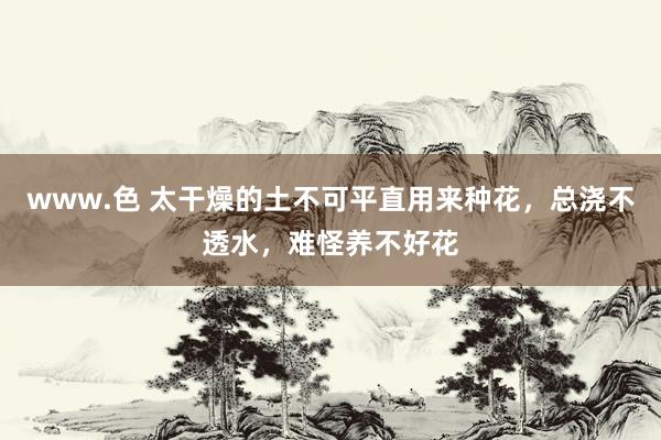 www.色 太干燥的土不可平直用来种花，总浇不透水，难怪养不好花