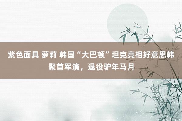紫色面具 萝莉 韩国“大巴顿”坦克亮相好意思韩聚首军演，退役驴年马月