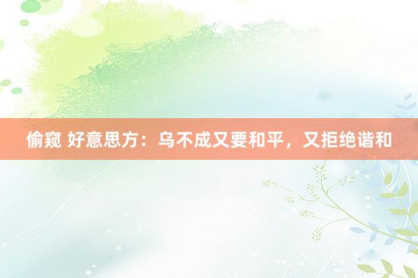 偷窥 好意思方：乌不成又要和平，又拒绝谐和
