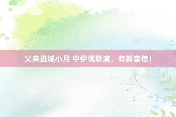 父亲进城小月 中伊俄联演，有新音信！