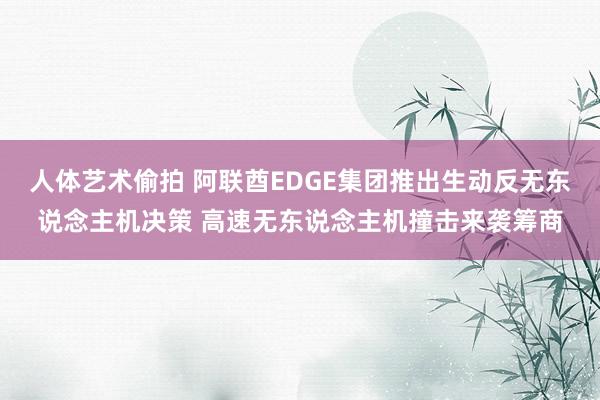 人体艺术偷拍 阿联酋EDGE集团推出生动反无东说念主机决策 高速无东说念主机撞击来袭筹商
