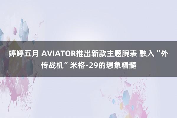 婷婷五月 AVIATOR推出新款主题腕表 融入“外传战机”米格-29的想象精髓