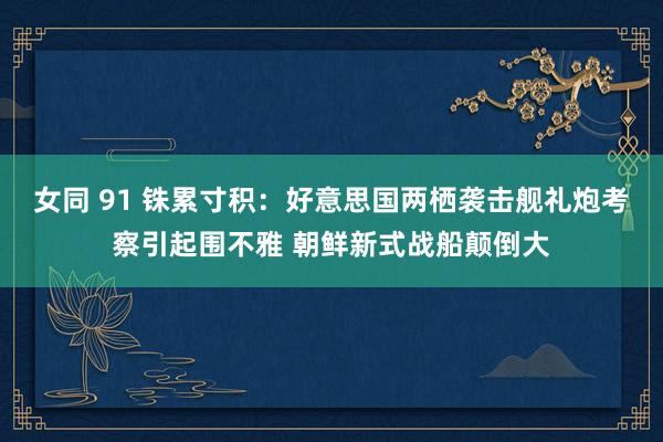女同 91 铢累寸积：好意思国两栖袭击舰礼炮考察引起围不雅 朝鲜新式战船颠倒大