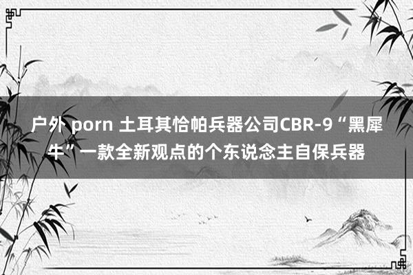 户外 porn 土耳其恰帕兵器公司CBR-9“黑犀牛”一款全新观点的个东说念主自保兵器