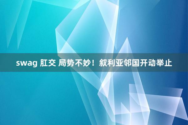 swag 肛交 局势不妙！叙利亚邻国开动举止