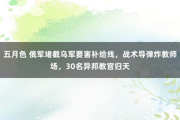 五月色 俄军堵截乌军要害补给线，战术导弹炸教师场，30名异邦教官归天