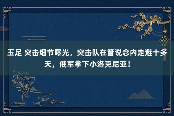 玉足 突击细节曝光，突击队在管说念内走避十多天，俄军拿下小洛克尼亚！