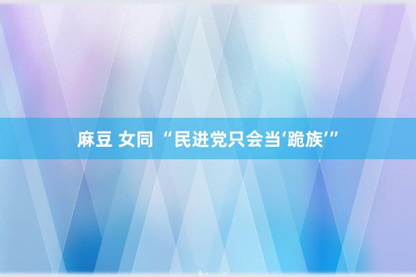 麻豆 女同 “民进党只会当‘跪族’”