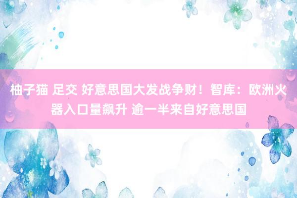 柚子猫 足交 好意思国大发战争财！智库：欧洲火器入口量飙升 逾一半来自好意思国