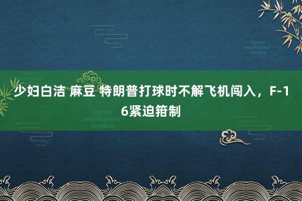 少妇白洁 麻豆 特朗普打球时不解飞机闯入，F-16紧迫箝制