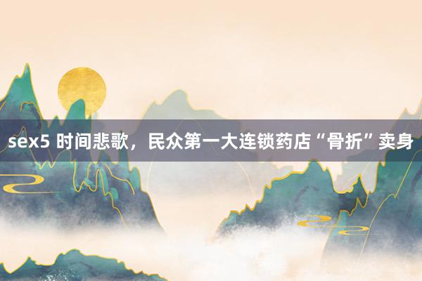 sex5 时间悲歌，民众第一大连锁药店“骨折”卖身