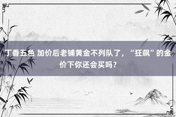 丁香五色 加价后老铺黄金不列队了，“狂飙”的金价下你还会买吗？
